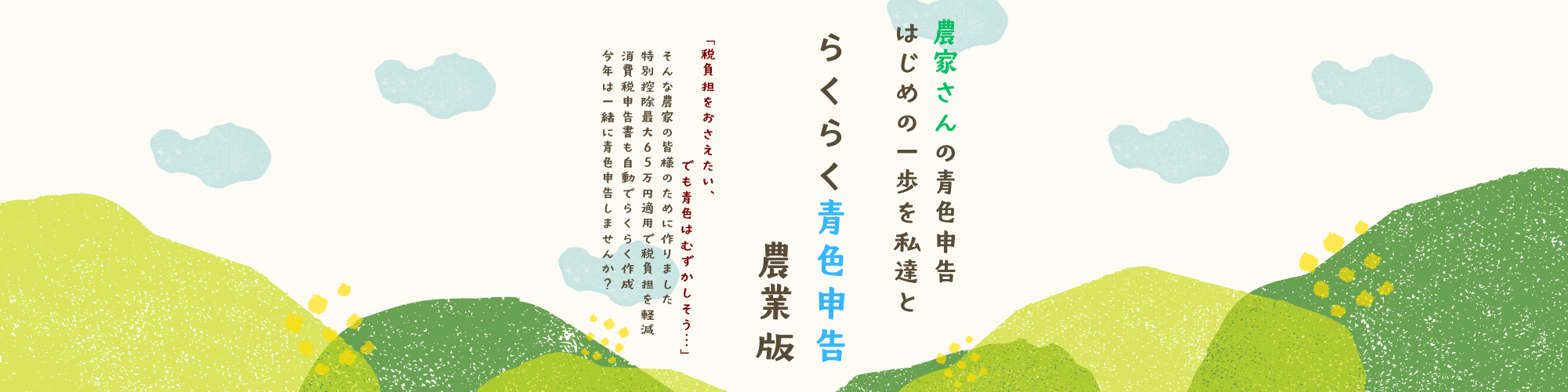 農家さんの青色申告、はじめの一歩を私達と。らくらく青色申告農業版。「税負担をおさえたい、でも青色は難しそう…」そんな農家の皆様のために作りました。特別控除最大65万円適用で税負担を軽減、消費税申告書も自動でらくらく作成。今年は一緒に青色申告しませんか？